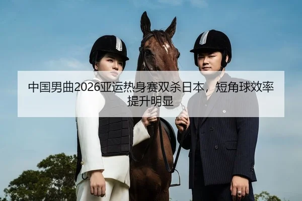 中国男曲2026亚运热身赛双杀日本，短角球效率提升明显
